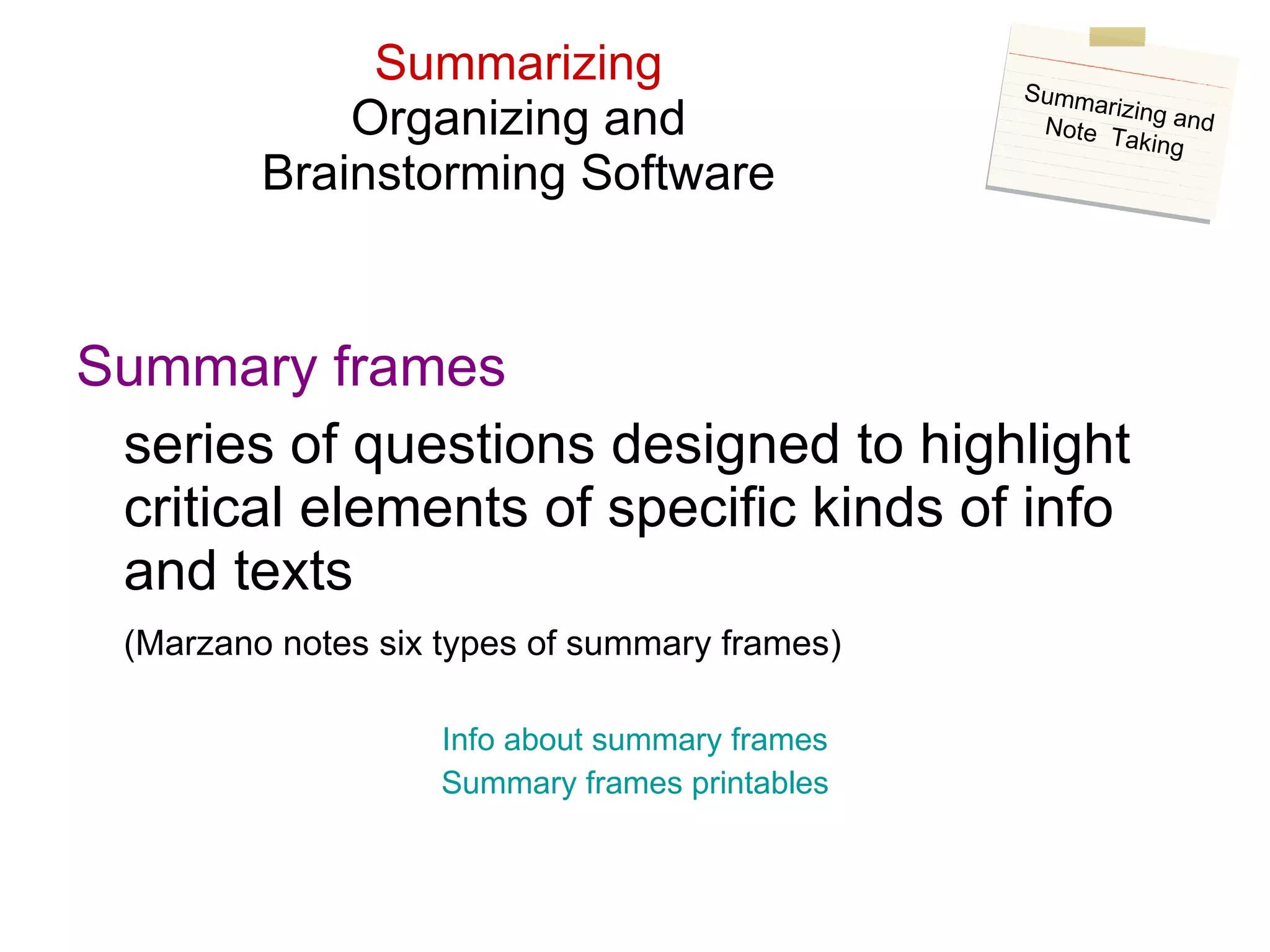 Summarizing Organizing and Brainstorming Software Summary frames series of questions designed to highlight critical elements of specific kinds of info and texts (Marzano notes six types of summary frames) Info about summary frames Summary frames  printables Summarizing and Note  Taking 