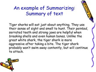 An example of Summarizing:
Summary of text
Tiger sharks will eat just about anything. They use
their sense of sight and smell to hunt. Their pointed,
serrated teeth and strong jaws are helpful when
breaking shells and even human bones. Unlike the
great white shark, the tiger shark is more
aggressive after taking a bite. The tiger shark
probably won’t swim away contently, but will continue
to attack.
 