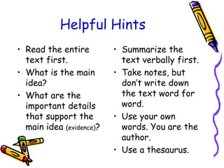 Helpful Hints
• Read the entire
text first.
• What is the main
idea?
• What are the
important details
that support the
main idea (evidence)?
• Summarize the
text verbally first.
• Take notes, but
don’t write down
the text word for
word.
• Use your own
words. You are the
author.
• Use a thesaurus.
 