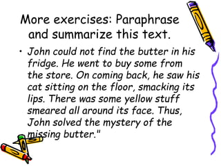 More exercises: Paraphrase
and summarize this text.
• John could not find the butter in his
fridge. He went to buy some from
the store. On coming back, he saw his
cat sitting on the floor, smacking its
lips. There was some yellow stuff
smeared all around its face. Thus,
John solved the mystery of the
missing butter."
 