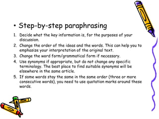 • Step-by-step paraphrasing
1. Decide what the key information is, for the purposes of your
discussion.
2. Change the order of the ideas and the words. This can help you to
emphasize your interpretation of the original text.
3. Change the word form/grammatical form if necessary.
4. Use synonyms if appropriate, but do not change any specific
terminology. The best place to find suitable synonyms will be
elsewhere in the same article.
5. If some words stay the same in the same order (three or more
consecutive words), you need to use quotation marks around these
words.
 