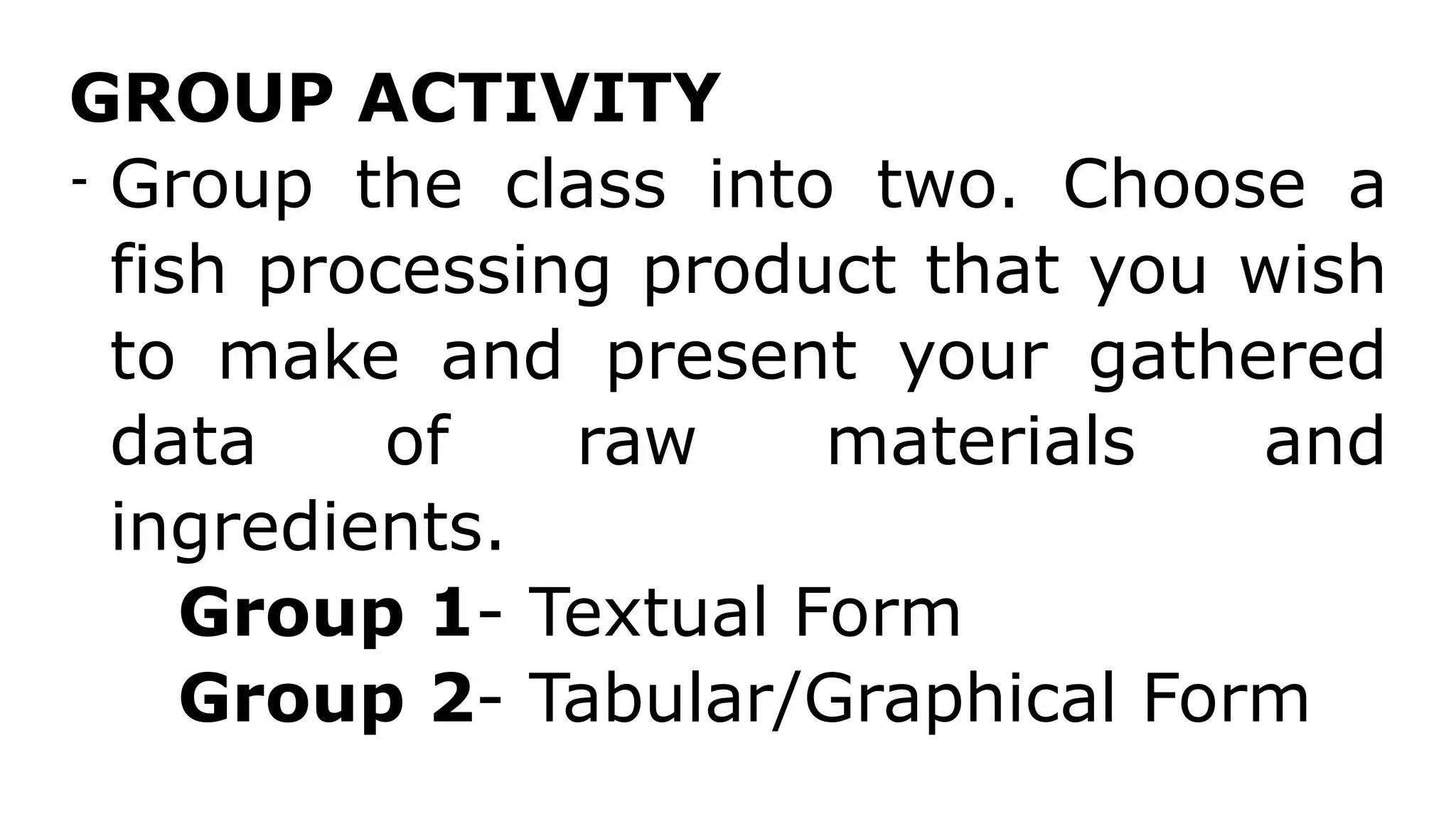 GROUP ACTIVITY
- Group the class into two. Choose a
fish processing product that you wish
to make and present your gathered
data of raw materials and
ingredients.
Group 1- Textual Form
Group 2- Tabular/Graphical Form
 