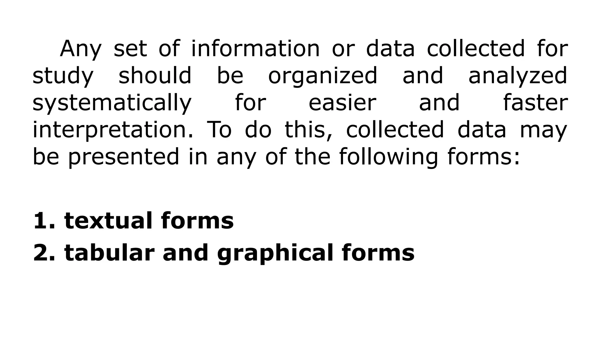 Any set of information or data collected for
study should be organized and analyzed
systematically for easier and faster
interpretation. To do this, collected data may
be presented in any of the following forms:
1. textual forms
2. tabular and graphical forms
 