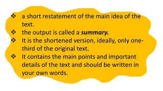  a short restatement of the main idea of the
text.
 the output is called a summary.
 It is the shortened version, ideally, only one-
third of the original text.
 It contains the main points and important
details of the text and should be written in
your own words.
 