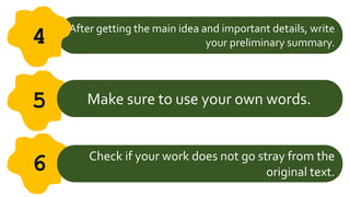 After getting the main idea and important details, write
your preliminary summary.
4
5 Make sure to use your own words.
6 Check if your work does not go stray from the
original text.
 