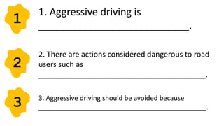 1. Aggressive driving is
___________________________.
1
2
2. There are actions considered dangerous to road
users such as
________________________________________.
3 3. Aggressive driving should be avoided because
_____________________________________________.
 