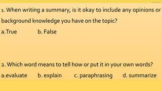 1. When writing a summary, is it okay to include any opinions or
background knowledge you have on the topic?
a.True b. False
2.Which word means to tell how or put it in your own words?
a.evaluate b. explain c. paraphrasing d. summarize
 