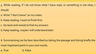 3. While reading, if I do not know what I have read, or something is not clear, I
should.
a. Write “I don’t know” on my notes.
b. Keep reading, I want to finish first.
c. Go back and reread to find my answers.
d. Keep reading, maybe I will understand later.
4. Summarizing can be best described as taking the passage and listing briefly the
most important point in your own words.
a. True b. False
 