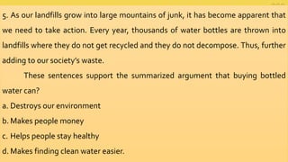 5. As our landfills grow into large mountains of junk, it has become apparent that
we need to take action. Every year, thousands of water bottles are thrown into
landfills where they do not get recycled and they do not decompose. Thus, further
adding to our society’s waste.
These sentences support the summarized argument that buying bottled
water can?
a. Destroys our environment
b. Makes people money
c. Helps people stay healthy
d. Makes finding clean water easier.
 