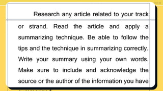 Research any article related to your track
or strand. Read the article and apply a
summarizing technique. Be able to follow the
tips and the technique in summarizing correctly.
Write your summary using your own words.
Make sure to include and acknowledge the
source or the author of the information you have
 