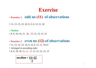 • Exercise: 1 odd no (11) of observations
• 11, 13, 15, 12, 10, 9, 2, 8, 12, 11, 10
• Median
• 8, 9, 10, 10, 11, 11, 12, 12, 12, 13, 15
• Exercise: 2 even no (12) of observations
• 11, 13, 15, 12, 10, 9, 12, 8, 12, 11, 10,12
• Arranged in ascending order
• 8, 9, 10, 10, 11, 11, 12, 12, 12, 12, 13, 15
11
median = 11+12
2
Exercise
 