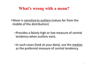What’s wrong with a mean?
•Mean	is	sensitive	to	outliers (values	far	from	the	
middle	of	the	distribution)
–Provides	a	falsely	high	or	low	measure	of	central	
tendency	when	outliers	exist.
–In	such	cases	(look	at	your	data),	use	the	median
as	the	preferred	measure	of	central	tendency.
15
 