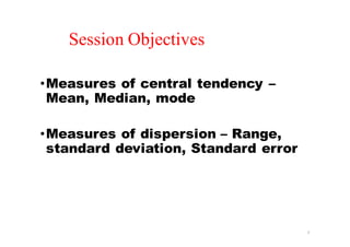 •Measures of central tendency –
Mean, Median, mode
•Measures of dispersion – Range,
standard deviation, Standard error
2
Session Objectives
 