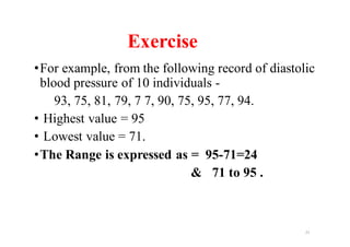 •For example, from the following record of diastolic
blood pressure of 10 individuals -
93, 75, 81, 79, 7 7, 90, 75, 95, 77, 94.
• Highest value = 95
• Lowest value = 71.
•The Range is expressed as = 95-71=24
& 71 to 95 .
21
Exercise
 