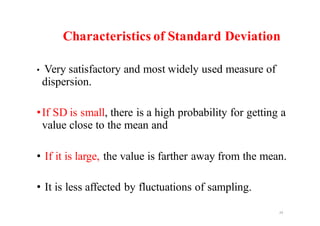 Characteristics of Standard Deviation
• Very satisfactory and most widely used measure of
dispersion.
•If SD is small, there is a high probability for getting a
value close to the mean and
• If it is large, the value is farther away from the mean.
• It is less affected by fluctuations of sampling.
24
 