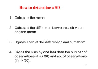 How to determine a SD
1. Calculate the mean
2. Calculate the difference between each value
and the mean
3. Square each of the differences and sum them
4. Divide the sum by one less than the number of
observations (if n< 30) and no. of observations
(if n > 30).
25
 