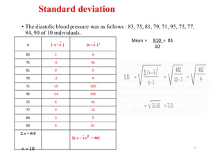 Standard deviation
• The diastolic blood pressure was as follows : 83, 75, 81, 79, 71, 95, 75, 77,
84, 90 of 10 individuals.
27
x
_
(		x	– x		)
_
(x	– x		) 2
83 2 4
75 -6 36
81 0 0
79 -2 4
71 -10 100
95 -14 196
75 6 36
77 4 16
84 3 9
90 9 81
Ʃ x = 810 _
Ʃ( x – x ) 2 = 482
n	=	10
Mean	=					810		=		81
10
 