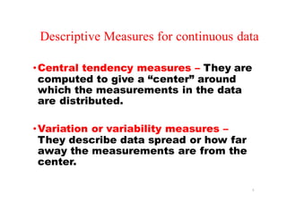 Descriptive Measures for continuous data
•Central tendency measures – They are
computed to give a “center” around
which the measurements in the data
are distributed.
•Variation or variability measures –
They describe data spread or how far
away the measurements are from the
center.
3
 