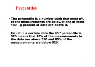 Percentiles
• The percentile is a number such that most p%
of the measurements are below it and at most
100 – p percent of data are above it.
• Ex – if in a certain data the 85th percentile is
520 means that 15% of the measurements in
the data are above 520 and 85% of the
measurements are below 520.
31
 