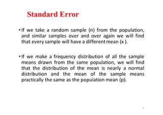 Standard Error
•If we take a random sample (n) from the population,
and similar samples over and over again we will find
that every sample will have a differentmean (x ).
•If we make a frequency distribution of all the sample
means drawn from the same population, we will find
that the distribution of the mean is nearly a normal
distribution and the mean of the sample means
practically the same as the population mean (p).
35
 