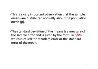 •This	is	a	very	important	observation	that	the	sample	
means	are	distributed	normally	about	the	population	
mean	(p).	
•The	standard	deviation	of	the	means	is	a	measure	of	
the	sample	error	and	is	given	by	the	formula	б/√n	
which	is	called	the	standard	error	or	the	standard	
error	of	the	mean.
36
 