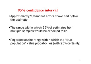 95% confidence interval
•Approximately 2 standard errors above and below
the estimate
•The range within which 95% of estimates from
multiple samples would be expected to lie
•Regarded as the range within which the “true
population” value probably lies (with 95% certainty)
37
 