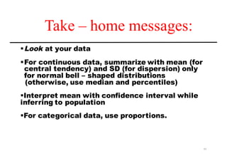 Take – home messages:
§Look at your data
§For continuous data, summarize with mean (for
central tendency) and SD (for dispersion) only
for normal bell – shaped distributions
(otherwise, use median and percentiles)
§Interpret mean with confidence interval while
inferring to population
§For categorical data, use proportions.
43
 