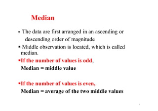 Median
§ The data are first arranged in an ascending or
descending order of magnitude
§ Middle observation is located, which is called
median.
§If the number of values is odd,
Median = middle value
§If the number of values is even,
Median = average of the two middle values
9
 