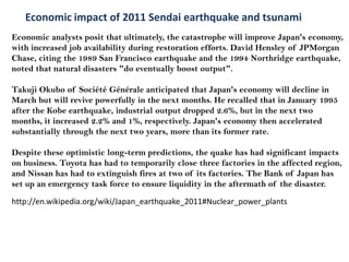 Economicimpact of 2011 Sendai earthquake and tsunami  Economic analysts posit that ultimately, the catastrophe will improve Japan's economy, with increased job availability during restoration efforts. David Hensley of JPMorgan Chase, citing the 1989 San Francisco earthquake and the 1994 Northridge earthquake, noted that natural disasters "do eventually boost output".  Takuji Okubo of Société Générale anticipated that Japan's economy will decline in March but will revive powerfully in the next months. He recalled that in January 1995 after the Kobe earthquake, industrial output dropped 2.6%, but in the next two months, it increased 2.2% and 1%, respectively. Japan's economy then accelerated substantially through the next two years, more than its former rate. Despite these optimistic long-term predictions, the quake has had significant impacts on business. Toyotahas had to temporarily close three factories in the affected region, and Nissanhas had to extinguish fires at two of its factories. The Bank of Japan has set up an emergency task force to ensure liquidityin the aftermath of the disaster. http://en.wikipedia.org/wiki/Japan_earthquake_2011#Nuclear_power_plants 