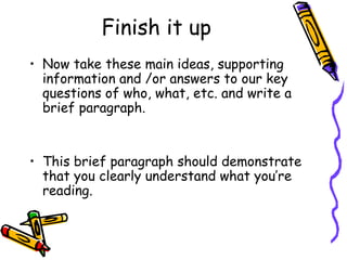 Finish it up Now take these main ideas, supporting information and /or answers to our key questions of who, what, etc. and write a brief paragraph. This brief paragraph should demonstrate that you clearly understand what you’re reading.  
