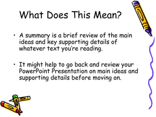 What Does This Mean? A summary is a brief review of the main ideas and key supporting details of whatever text you’re reading.  It might help to go back and review your PowerPoint Presentation on main ideas and supporting details before moving on. 