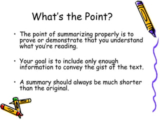 What’s the Point? The point of summarizing properly is to prove or demonstrate that you understand what you’re reading. Your goal is to include only enough information to convey the gist of the text. A summary should always be much shorter than the original. 