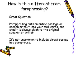 How is this different from Paraphrasing? Great Question! Paraphrasing puts an entire passage or speech or text into your own words, and credit is always given to the original speaker or writer.  It’s not uncommon to include direct quotes in a paraphrase. 