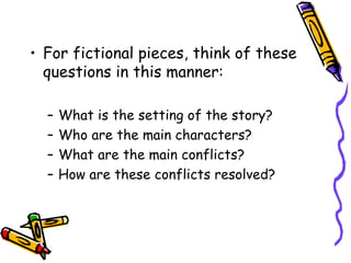 For fictional pieces, think of these questions in this manner: What is the setting of the story? Who are the main characters? What are the main conflicts? How are these conflicts resolved? 