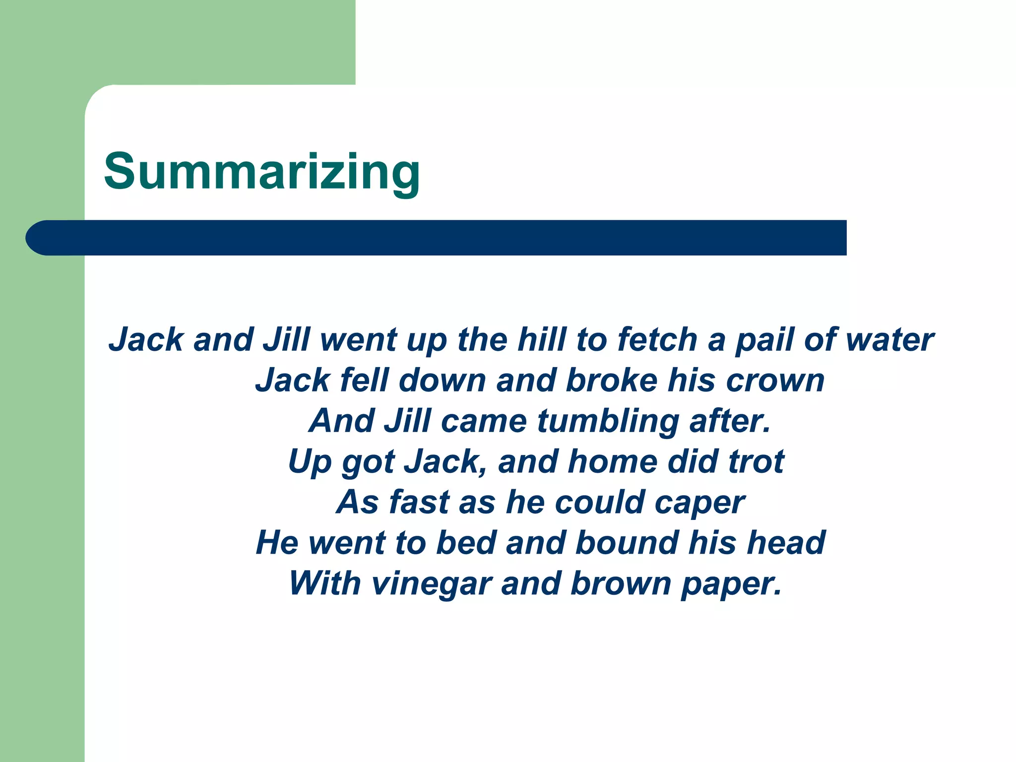 Summarizing Jack and Jill went up the hill to fetch a pail of water Jack fell down and broke his crown And Jill came tumbling after. Up got Jack, and home did trot  As fast as he could caper He went to bed and bound his head With vinegar and brown paper.   