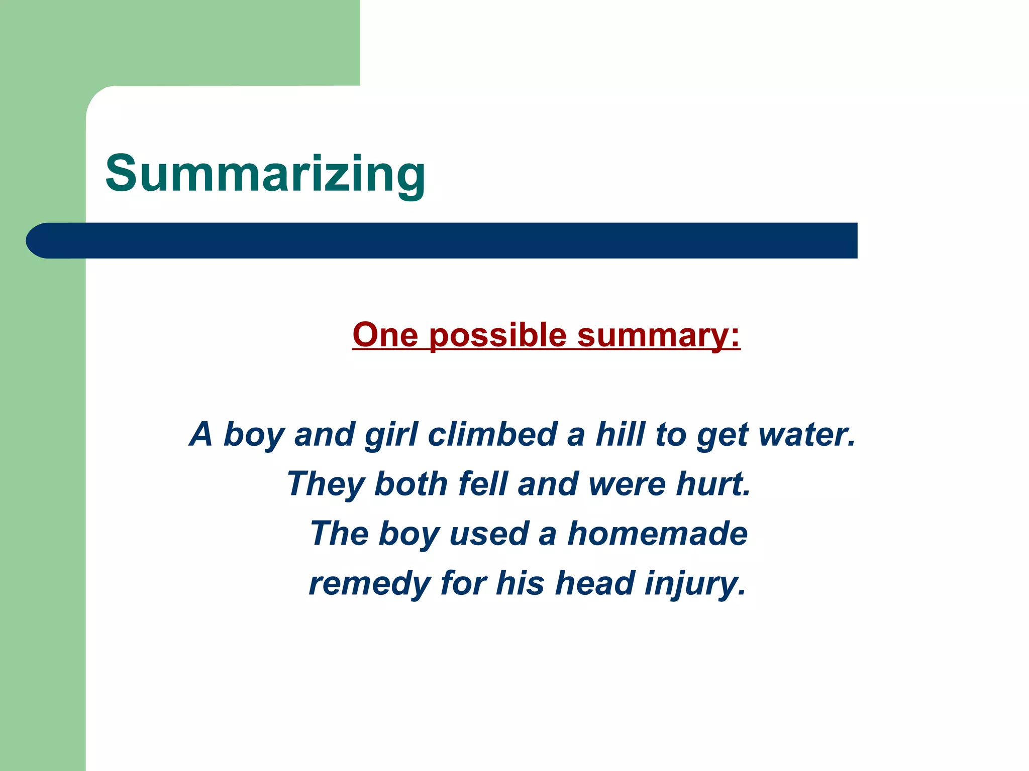 Summarizing One possible summary: A boy and girl climbed a hill to get water.  They both fell and were hurt.  The boy used a homemade remedy for his head injury. 