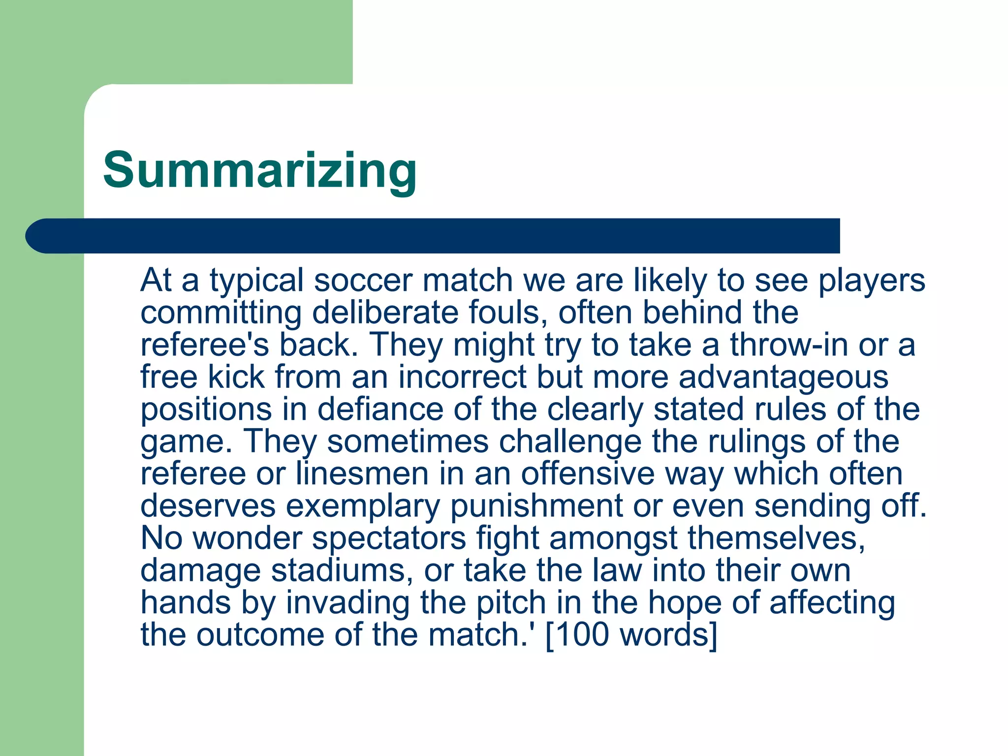 Summarizing At a typical soccer match we are likely to see players committing deliberate fouls, often behind the referee's back. They might try to take a throw-in or a free kick from an incorrect but more advantageous positions in defiance of the clearly stated rules of the game. They sometimes challenge the rulings of the referee or linesmen in an offensive way which often deserves exemplary punishment or even sending off. No wonder spectators fight amongst themselves, damage stadiums, or take the law into their own hands by invading the pitch in the hope of affecting the outcome of the match.' [100 words]  