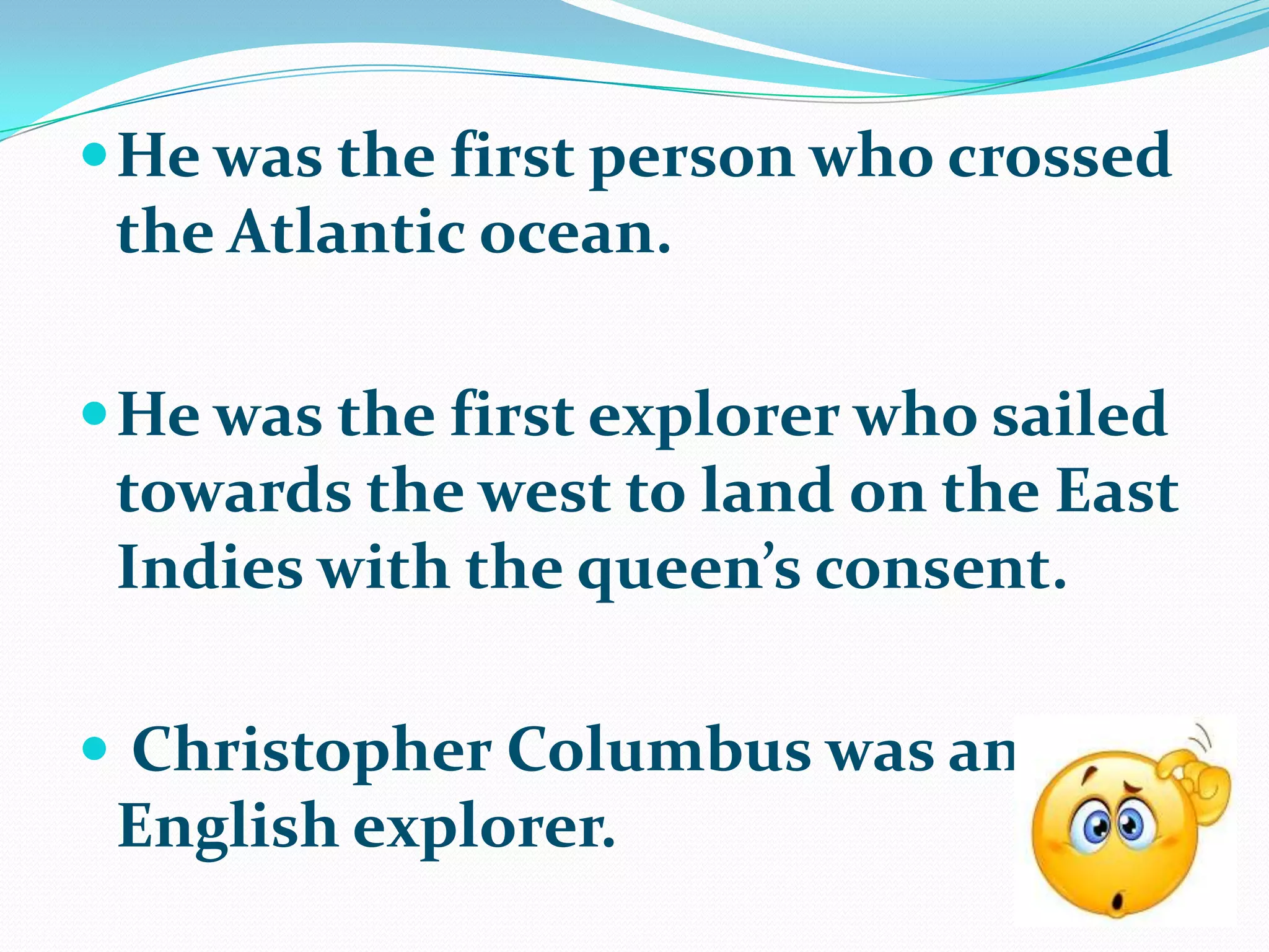  He was the first person who crossed
 the Atlantic ocean.

 He was the first explorer who sailed
 towards the west to land on the East
 Indies with the queen’s consent.

 Christopher Columbus was an
 English explorer.
 