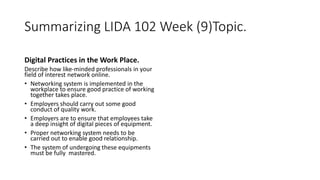 Summarizing LIDA 102 Week (9)Topic.
Digital Practices in the Work Place.
Describe how like-minded professionals in your
field of interest network online.
• Networking system is implemented in the
workplace to ensure good practice of working
together takes place.
• Employers should carry out some good
conduct of quality work.
• Employers are to ensure that employees take
a deep insight of digital pieces of equipment.
• Proper networking system needs to be
carried out to enable good relationship.
• The system of undergoing these equipments
must be fully mastered.
 