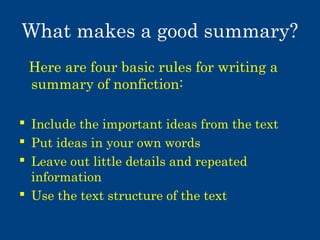What makes a good summary?
Here are four basic rules for writing a
summary of nonfiction:
 Include the important ideas from the text
 Put ideas in your own words
 Leave out little details and repeated
information
 Use the text structure of the text

 