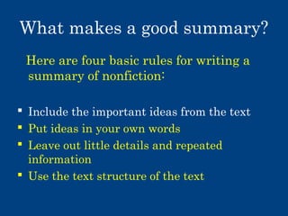 What makes a good summary?
Here are four basic rules for writing a
summary of nonfiction:
 Include the important ideas from the text
 Put ideas in your own words
 Leave out little details and repeated
information
 Use the text structure of the text

 
