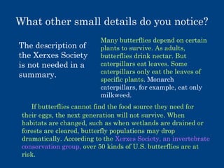 What other small details do you notice?
The description of
the Xerxes Society
is not needed in a
summary.

Many butterflies depend on certain
plants to survive. As adults,
butterflies drink nectar. But
caterpillars eat leaves. Some
caterpillars only eat the leaves of
specific plants. Monarch
caterpillars, for example, eat only
milkweed.

If butterflies cannot find the food source they need for
their eggs, the next generation will not survive. When
habitats are changed, such as when wetlands are drained or
forests are cleared, butterfly populations may drop
dramatically. According to the Xerxes Society, an invertebrate
conservation group, over 50 kinds of U.S. butterflies are at
risk.

 