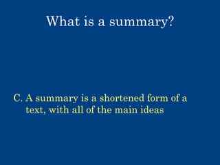 What is a summary?
A. A summary is all of the ideas from a
text, written in your own words
B. A summary is your opinions about a
text
C. A summary is a shortened form of a
text, with all of the main ideas
D. A summary is a review of a text, with
main ideas and your opinions

 