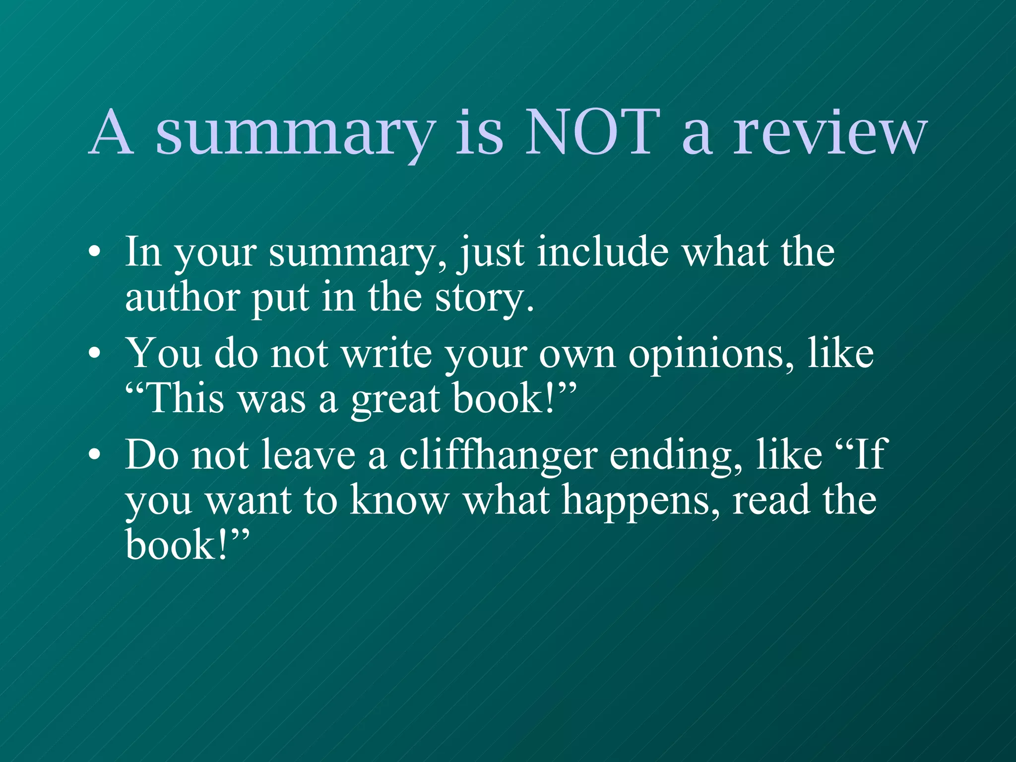 A summary is NOT a review In your summary, just include what the author put in the story. You do not write your own opinions, like “This was a great book!” Do not leave a cliffhanger ending, like “If you want to know what happens, read the book!” 