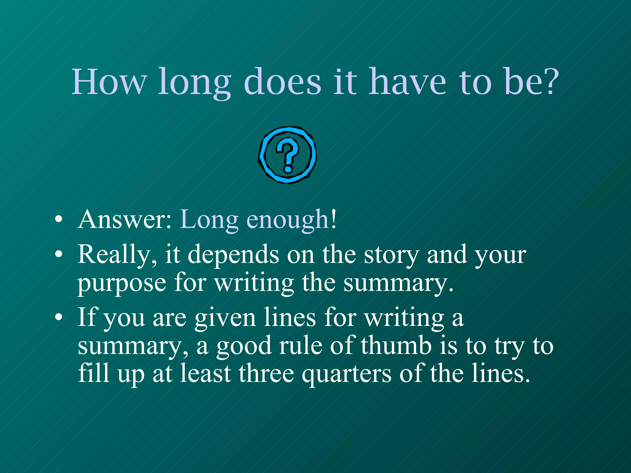 How long does it have to be? Answer:  Long enough ! Really, it depends on the story and your purpose for writing the summary.  If you are given lines for writing a summary, a good rule of thumb is to try to fill up at least three quarters of the lines. 