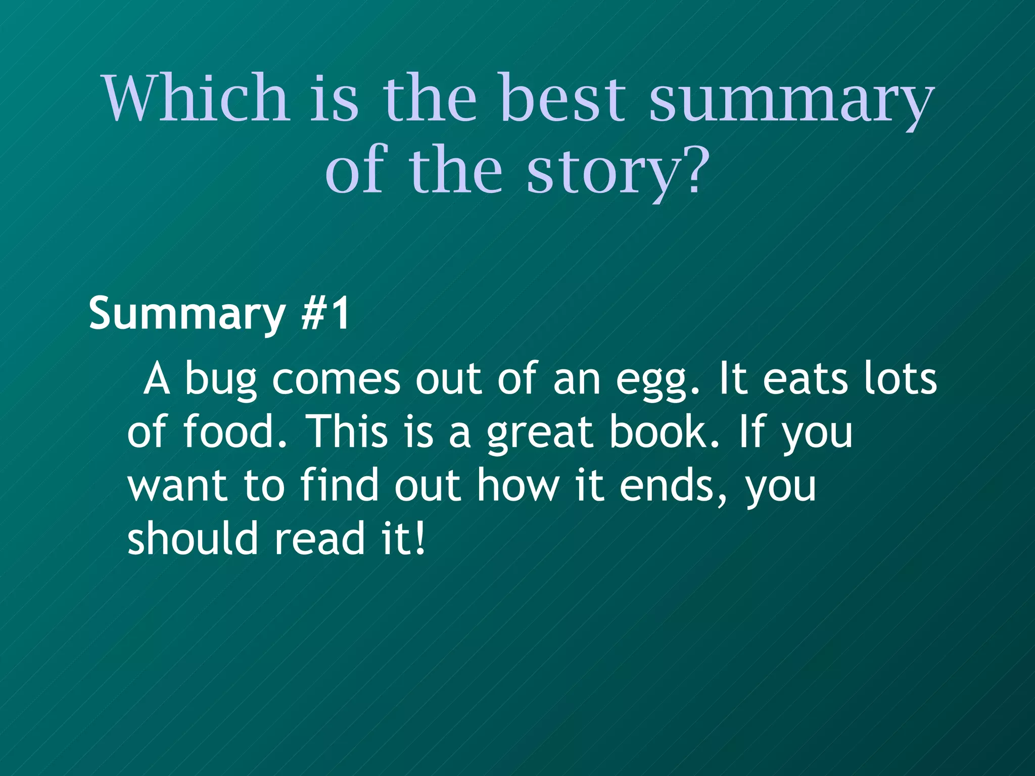 Which is the best summary of the story? Summary #1 A bug comes out of an egg. It eats lots of food. This is a great book. If you want to find out how it ends, you should read it!   
