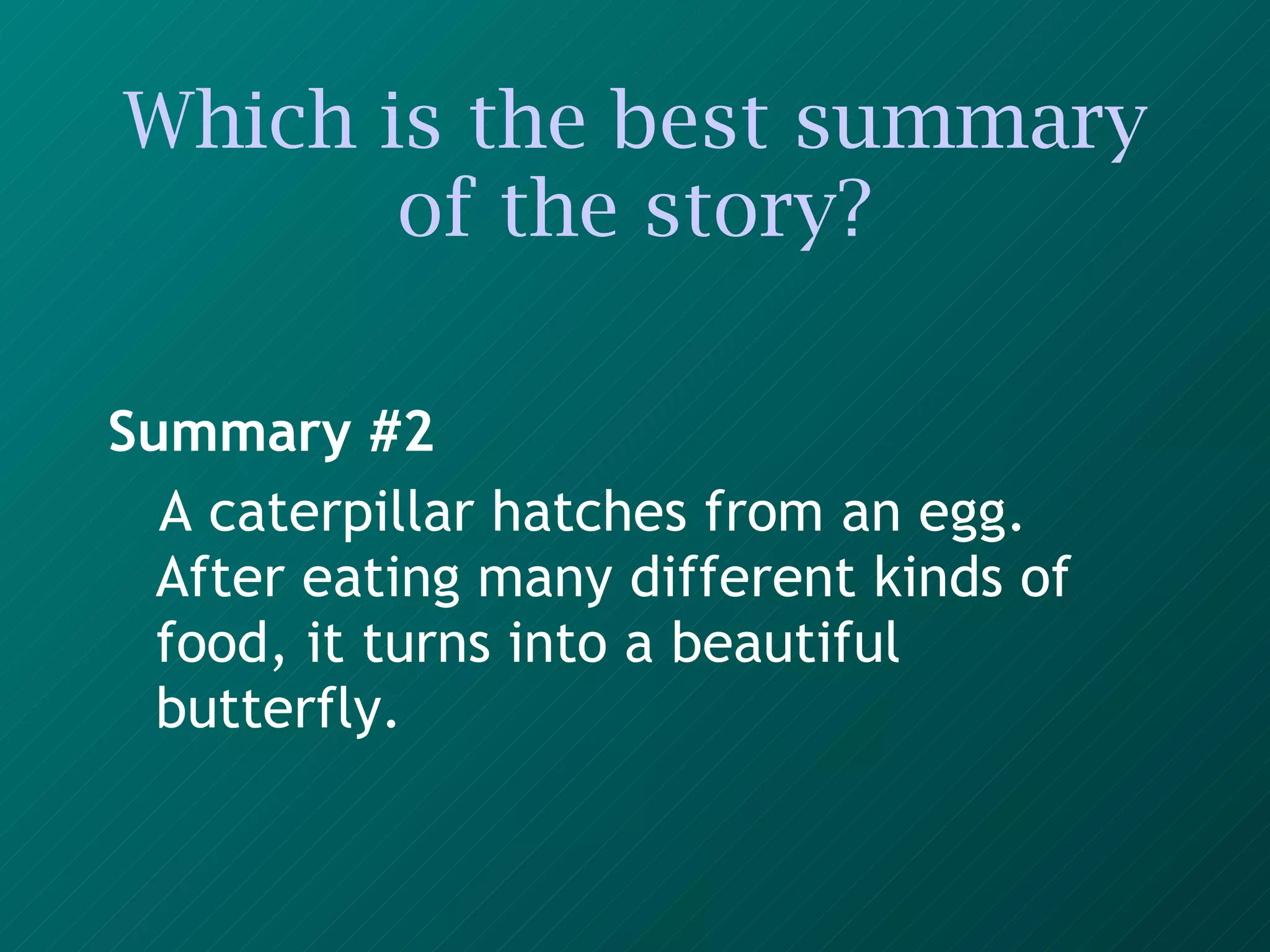 Which is the best summary of the story? Summary #2 A caterpillar hatches from an egg. After eating many different kinds of food, it turns into a beautiful butterfly.   