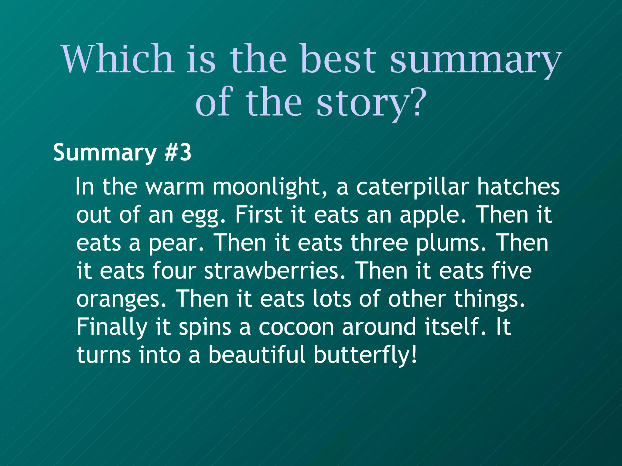 Which is the best summary of the story? Summary #3 In the warm moonlight, a caterpillar hatches out of an egg. First it eats an apple. Then it eats a pear. Then it eats three plums. Then it eats four strawberries. Then it eats five oranges. Then it eats lots of other things. Finally it spins a cocoon around itself. It turns into a beautiful butterfly!   