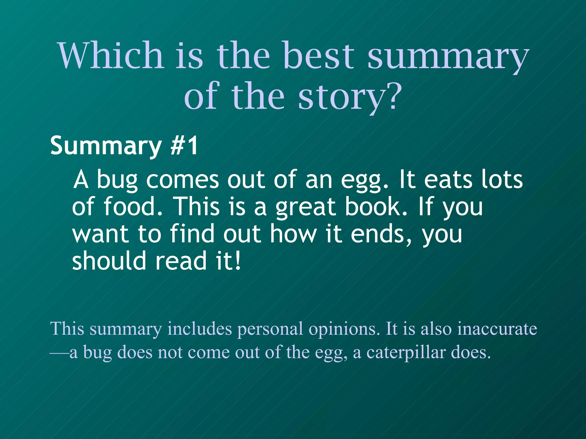 Which is the best summary of the story? Summary #1 A bug comes out of an egg. It eats lots of food. This is a great book. If you want to find out how it ends, you should read it!   This summary includes personal opinions. It is also inaccurate—a bug does not come out of the egg, a caterpillar does. 