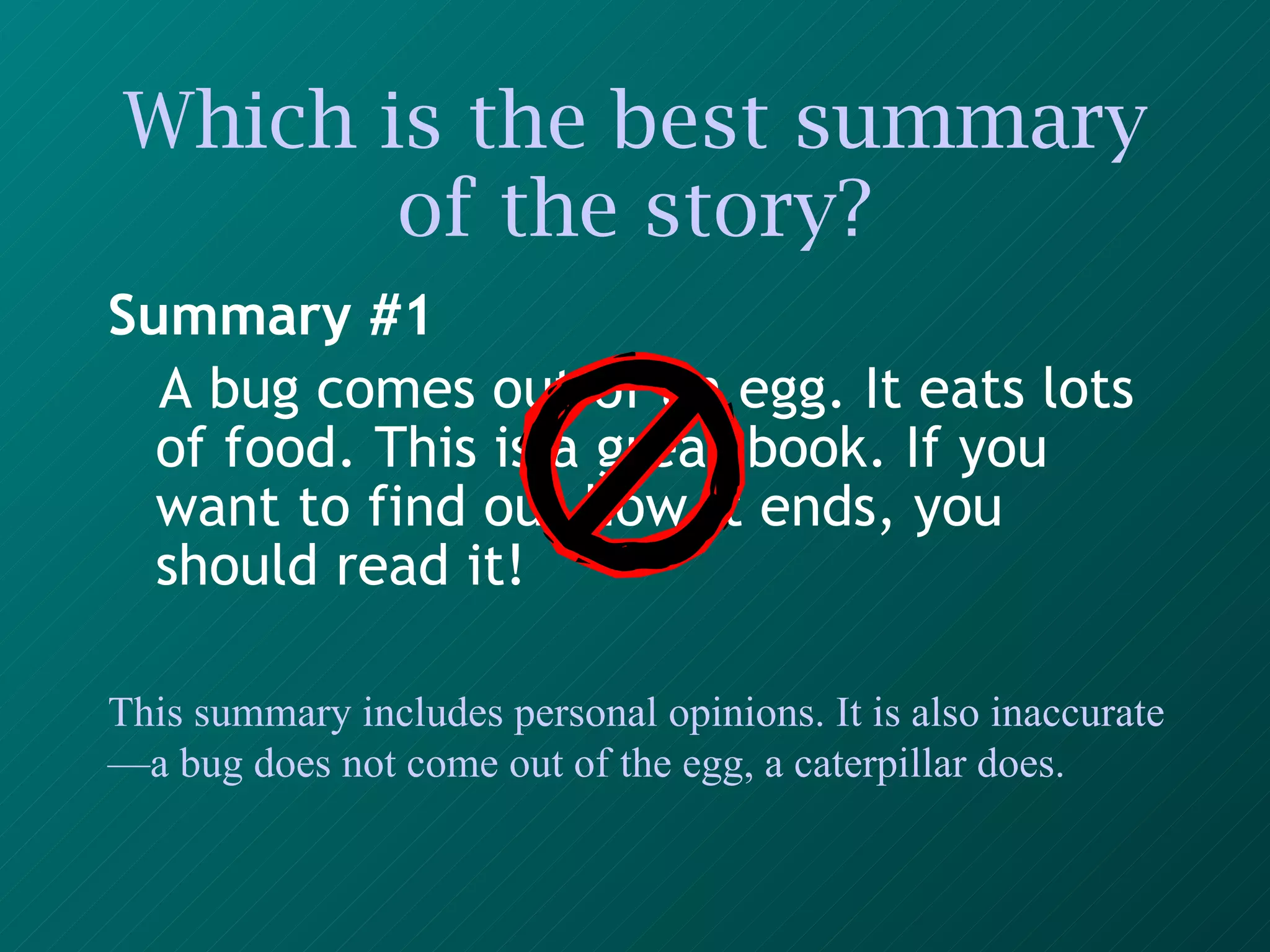 Which is the best summary of the story? Summary #1 A bug comes out of an egg. It eats lots of food. This is a great book. If you want to find out how it ends, you should read it!   This summary includes personal opinions. It is also inaccurate—a bug does not come out of the egg, a caterpillar does. 